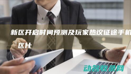 新区开启时间预测及玩家热议 征途手机版 (新区什么时候开)