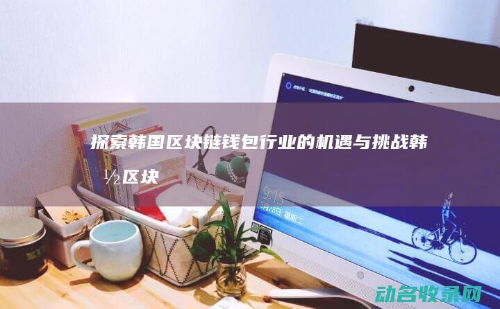 探索韩国区块链钱包行业的机遇与挑战 (韩国区块链游戏)